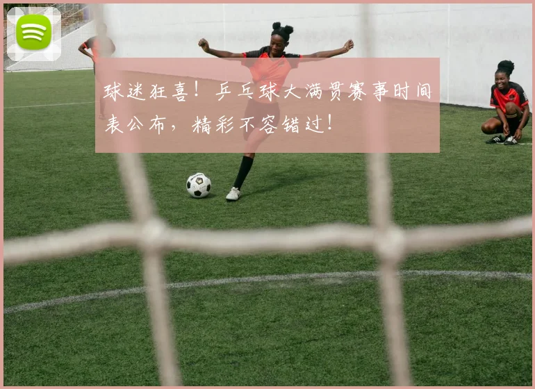 球迷狂喜！乒乓球大满贯赛事时间表公布，精彩不容错过！