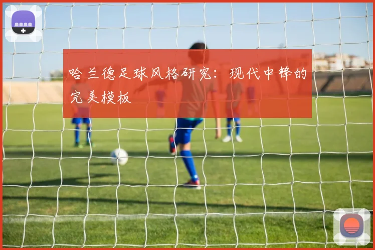 哈兰德足球风格研究：现代中锋的完美模板