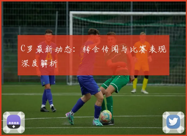 C罗最新动态：转会传闻与比赛表现深度解析