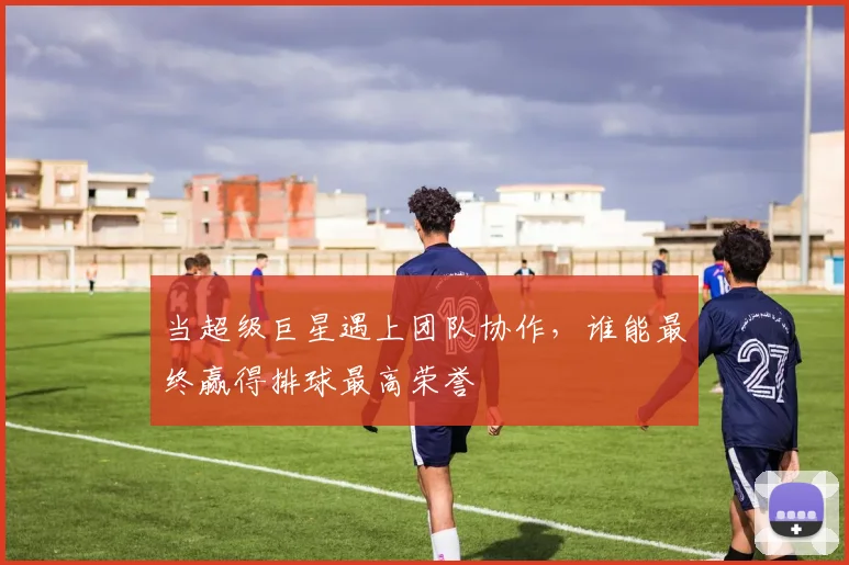 当超级巨星遇上团队协作，谁能最终赢得排球最高荣誉