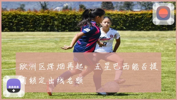 欧洲区烽烟再起，五星巴西能否提前锁定出线名额