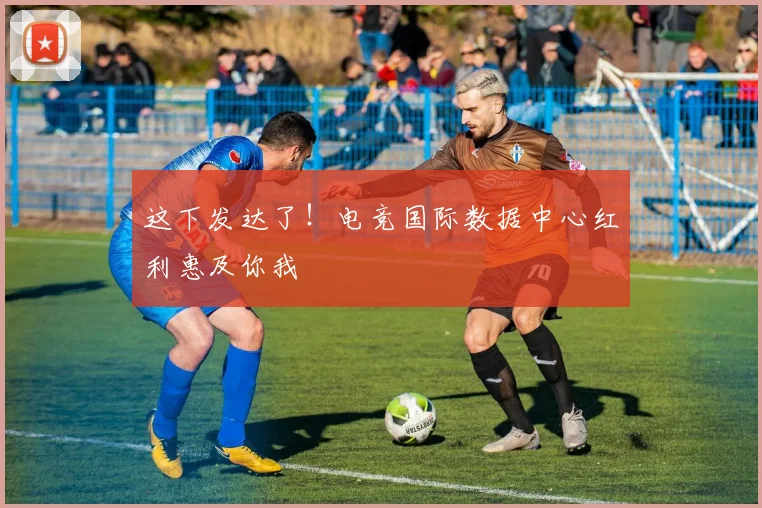 这下发达了！电竞国际数据中心红利惠及你我