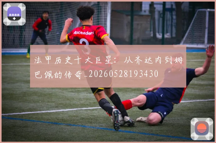 法甲历史十大巨星：从齐达内到姆巴佩的传奇_20260528193430