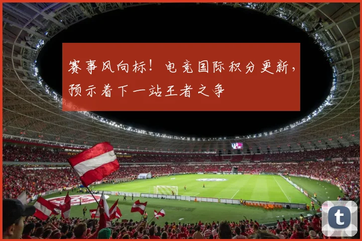 赛事风向标！电竞国际积分更新，预示着下一站王者之争