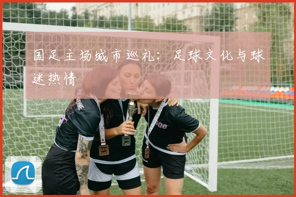 国足主场城市巡礼：足球文化与球迷热情