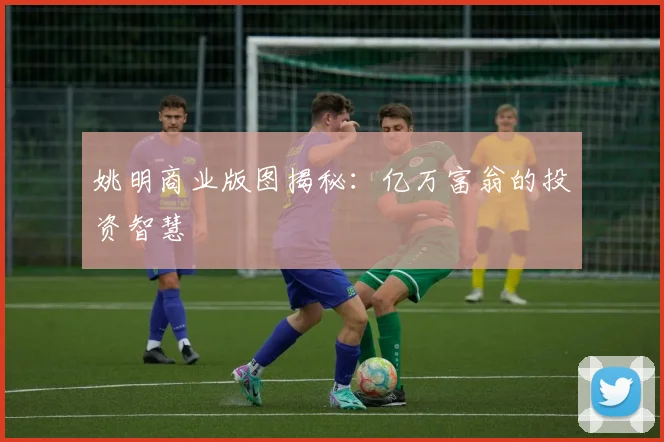 姚明商业版图揭秘：亿万富翁的投资智慧