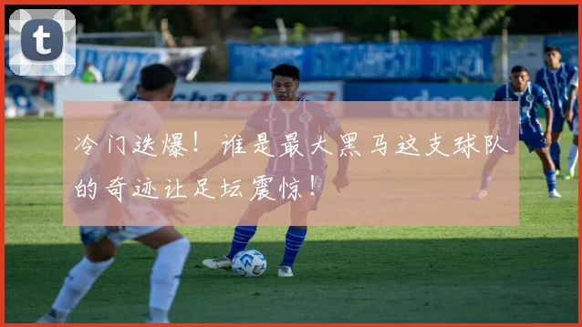 冷门迭爆！谁是最大黑马这支球队的奇迹让足坛震惊！