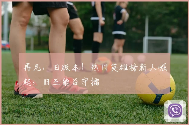 再见，旧版本！热门英雄榜新人崛起，旧王能否守擂