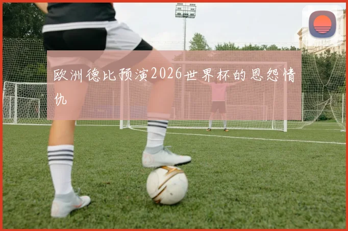 欧洲德比预演2026世界杯的恩怨情仇
