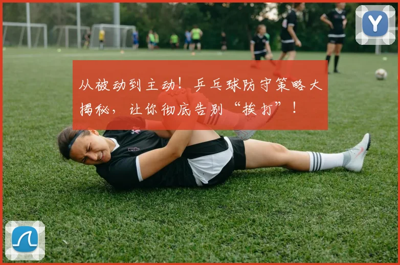 从被动到主动！乒乓球防守策略大揭秘，让你彻底告别“挨打”！