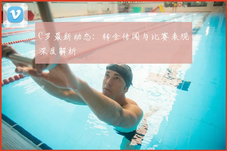 C罗最新动态：转会传闻与比赛表现深度解析