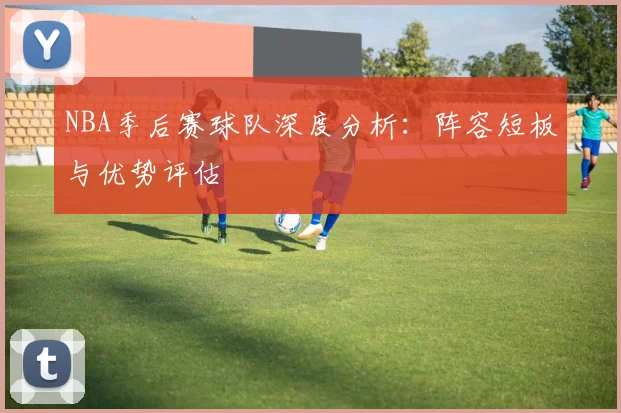 NBA季后赛球队深度分析：阵容短板与优势评估